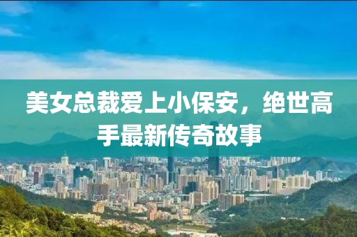 美女總裁愛上小保安，絕世高手最新傳奇故事