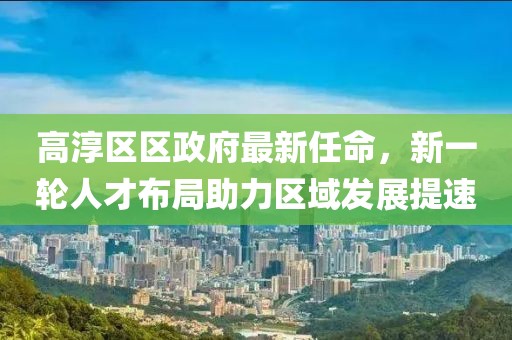 高淳區(qū)區(qū)政府最新任命，新一輪人才布局助力區(qū)域發(fā)展提速