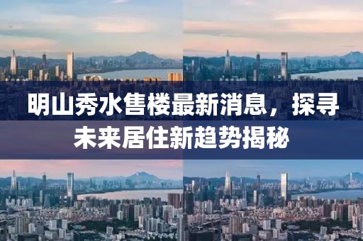 明山秀水售樓最新消息，探尋未來居住新趨勢揭秘