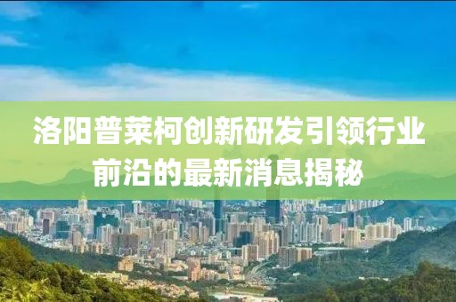 洛陽普萊柯創(chuàng)新研發(fā)引領行業(yè)前沿的最新消息揭秘