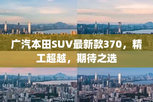 廣汽本田SUV最新款370，精工超越，期待之選