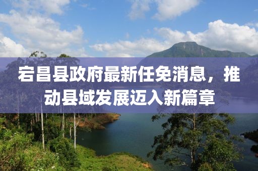 宕昌縣政府最新任免消息，推動縣域發(fā)展邁入新篇章