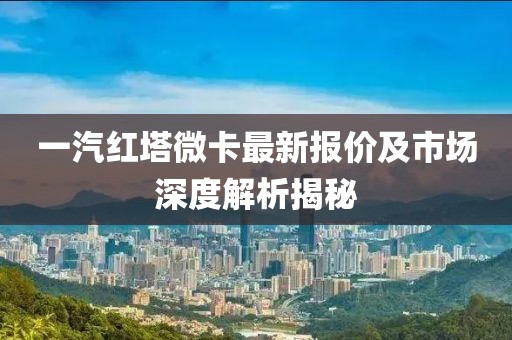 一汽紅塔微卡最新報價及市場深度解析揭秘