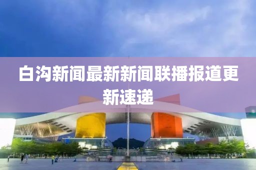 白溝新聞最新新聞聯(lián)播報道更新速遞