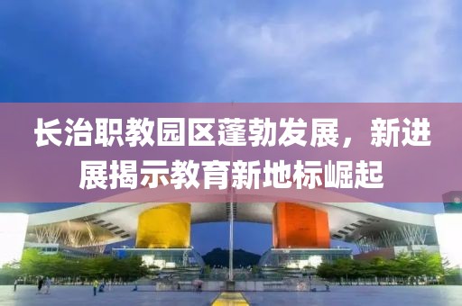 長治職教園區(qū)蓬勃發(fā)展，新進展揭示教育新地標(biāo)崛起