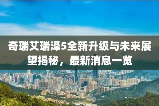 奇瑞艾瑞澤5全新升級與未來展望揭秘，最新消息一覽