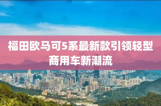 福田歐馬可5系最新款引領(lǐng)輕型商用車新潮流
