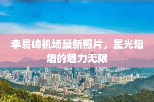 李易峰機場最新照片，星光熠熠的魅力無限
