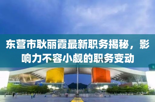 東營市耿麗霞最新職務(wù)揭秘，影響力不容小覷的職務(wù)變動