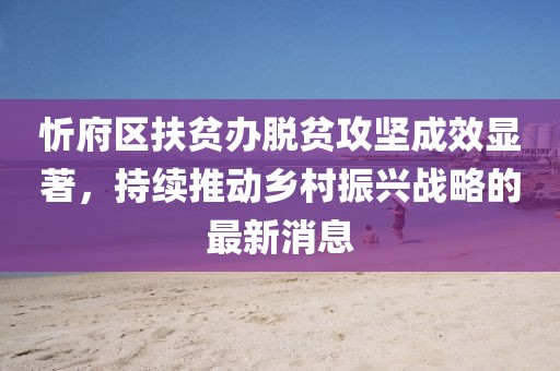 忻府區(qū)扶貧辦脫貧攻堅成效顯著，持續(xù)推動鄉(xiāng)村振興戰(zhàn)略的最新消息