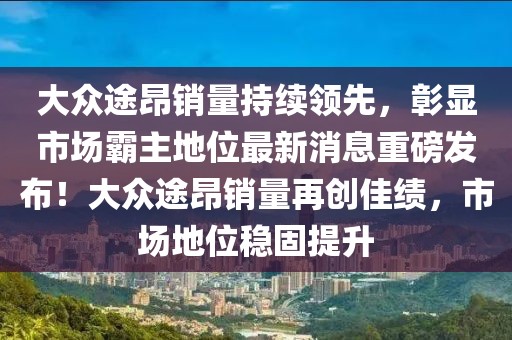 大眾途昂銷量持續(xù)領(lǐng)先，彰顯市場霸主地位最新消息重磅發(fā)布！大眾途昂銷量再創(chuàng)佳績，市場地位穩(wěn)固提升