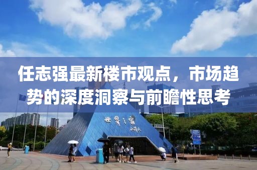 任志強最新樓市觀點，市場趨勢的深度洞察與前瞻性思考