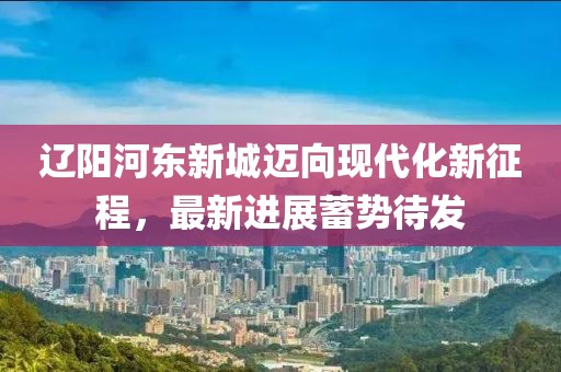 遼陽(yáng)河?xùn)|新城邁向現(xiàn)代化新征程，最新進(jìn)展蓄勢(shì)待發(fā)