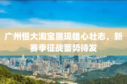 廣州恒大淘寶展現(xiàn)雄心壯志，新賽季征戰(zhàn)蓄勢待發(fā)