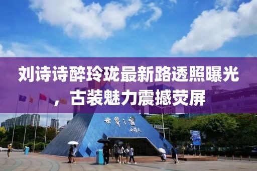 劉詩詩醉玲瓏最新路透照曝光，古裝魅力震撼熒屏