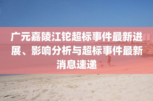 廣元嘉陵江鉈超標(biāo)事件最新進(jìn)展、影響分析與超標(biāo)事件最新消息速遞