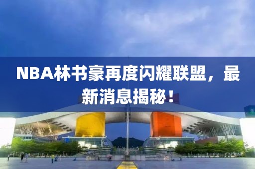 NBA林書豪再度閃耀聯(lián)盟，最新消息揭秘！