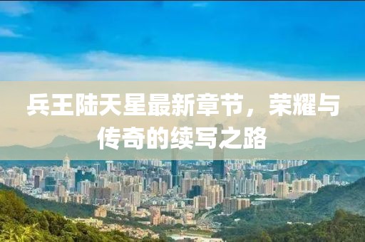 兵王陸天星最新章節(jié)，榮耀與傳奇的續(xù)寫之路
