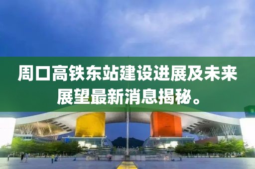 周口高鐵東站建設(shè)進(jìn)展及未來展望最新消息揭秘。