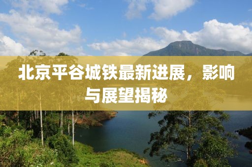 北京平谷城鐵最新進展，影響與展望揭秘