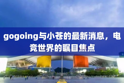 gogoing與小蒼的最新消息，電競(jìng)世界的矚目焦點(diǎn)