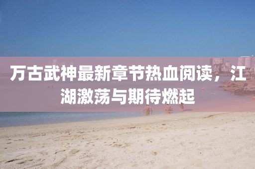 萬古武神最新章節(jié)熱血閱讀，江湖激蕩與期待燃起