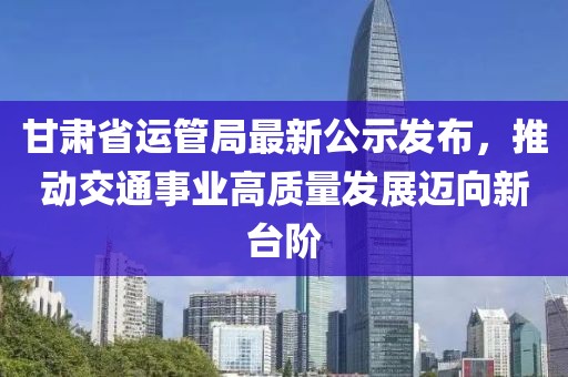 甘肅省運管局最新公示發(fā)布，推動交通事業(yè)高質(zhì)量發(fā)展邁向新臺階