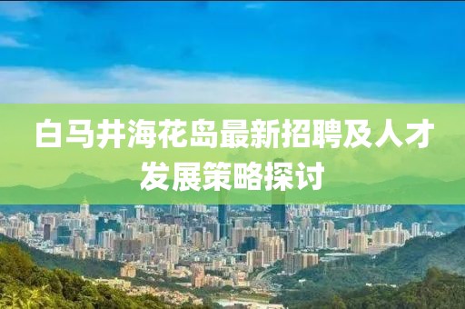白馬井?；◢u最新招聘及人才發(fā)展策略探討