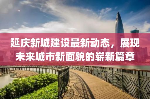延慶新城建設最新動態(tài)，展現未來城市新面貌的嶄新篇章