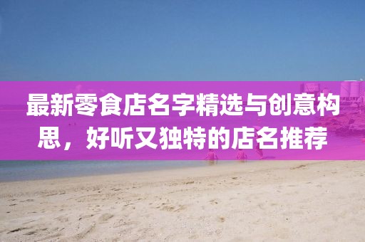 最新零食店名字精選與創(chuàng)意構(gòu)思，好聽又獨特的店名推薦