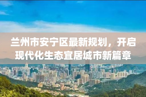 蘭州市安寧區(qū)最新規(guī)劃，開啟現(xiàn)代化生態(tài)宜居城市新篇章