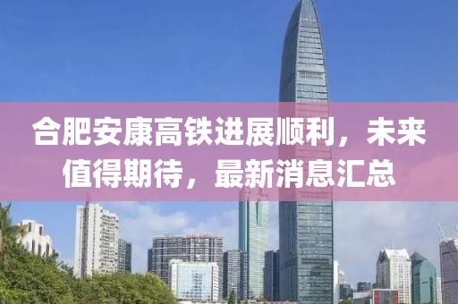 合肥安康高鐵進(jìn)展順利，未來(lái)值得期待，最新消息匯總