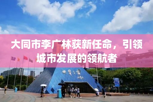 大同市李廣林獲新任命，引領(lǐng)城市發(fā)展的領(lǐng)航者