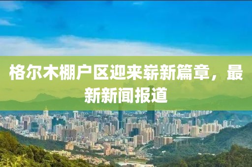 格爾木棚戶區(qū)迎來嶄新篇章，最新新聞報道