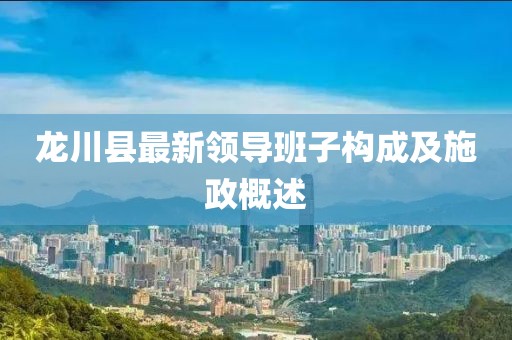 龍川縣最新領(lǐng)導(dǎo)班子構(gòu)成及施政概述