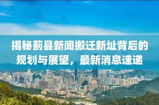 揭秘薊縣新聞搬遷新址背后的規(guī)劃與展望，最新消息速遞