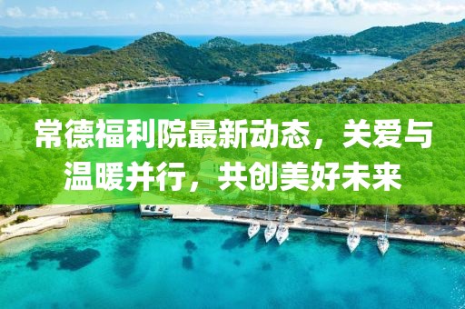 常德福利院最新動態(tài)，關愛與溫暖并行，共創(chuàng)美好未來