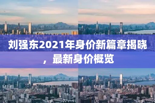 劉強東2021年身價新篇章揭曉，最新身價概覽