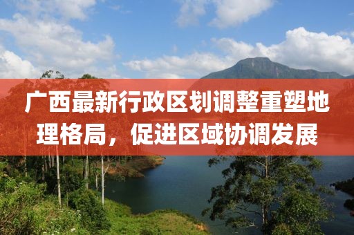 廣西最新行政區(qū)劃調(diào)整重塑地理格局，促進(jìn)區(qū)域協(xié)調(diào)發(fā)展