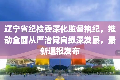 遼寧省紀(jì)檢委深化監(jiān)督執(zhí)紀(jì)，推動(dòng)全面從嚴(yán)治黨向縱深發(fā)展，最新通報(bào)發(fā)布