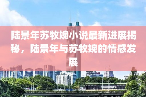 陸景年蘇牧婉小說最新進展揭秘，陸景年與蘇牧婉的情感發(fā)展