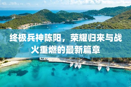 終極兵神陳陽，榮耀歸來與戰(zhàn)火重燃的最新篇章
