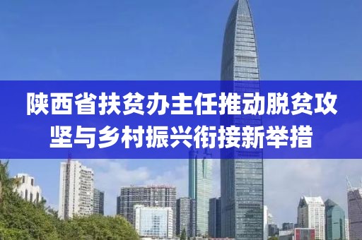 陜西省扶貧辦主任推動(dòng)脫貧攻堅(jiān)與鄉(xiāng)村振興銜接新舉措