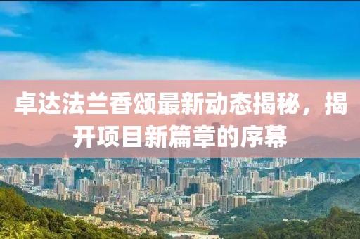 卓達(dá)法蘭香頌最新動(dòng)態(tài)揭秘，揭開(kāi)項(xiàng)目新篇章的序幕