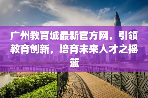 廣州教育城最新官方網(wǎng)，引領(lǐng)教育創(chuàng)新，培育未來人才之搖籃