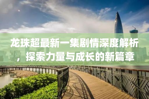 龍珠超最新一集劇情深度解析，探索力量與成長的新篇章