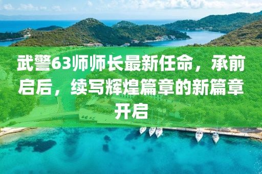 武警63師師長最新任命，承前啟后，續(xù)寫輝煌篇章的新篇章開啟