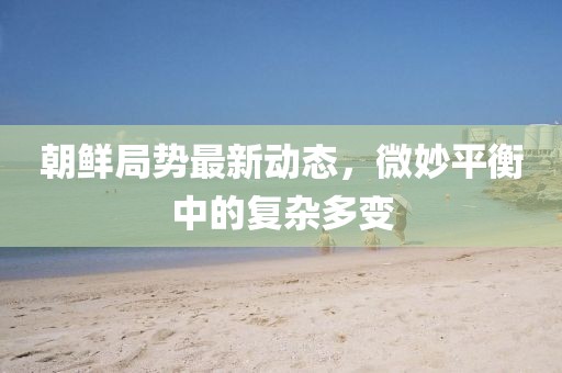朝鮮局勢(shì)最新動(dòng)態(tài)，微妙平衡中的復(fù)雜多變