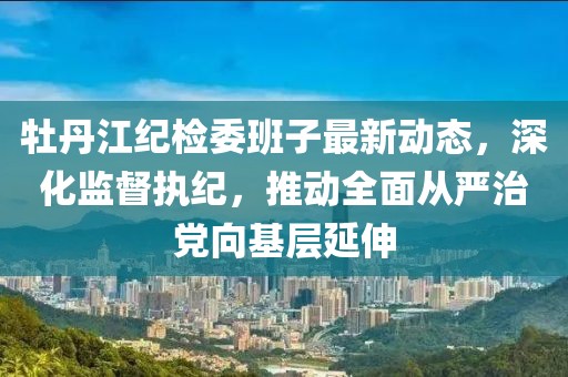 牡丹江紀(jì)檢委班子最新動(dòng)態(tài)，深化監(jiān)督執(zhí)紀(jì)，推動(dòng)全面從嚴(yán)治黨向基層延伸