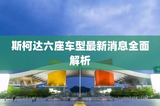 斯柯達(dá)六座車(chē)型最新消息全面解析